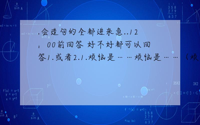 .会造句的全都进来急..12：00前回答 好不好都可以回答1.或者2.1.烦恼是……烦恼是……（烦恼是……）2.烦恼像……烦恼像……（烦恼像……）今晚12：00，