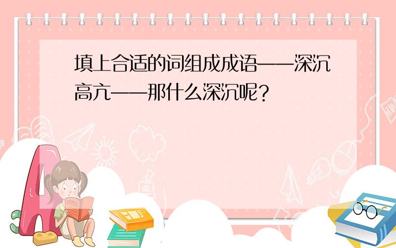 填上合适的词组成成语——深沉高亢——那什么深沉呢？