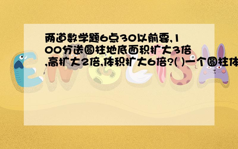 两道数学题6点30以前要,100分送圆柱地底面积扩大3倍,高扩大2倍,体积扩大6倍?( )一个圆柱体粮囤,如果他的高增加2米,表面积就增加62.8㎡,这个粮囤占地多少㎡?