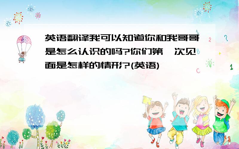 英语翻译我可以知道你和我哥哥是怎么认识的吗?你们第一次见面是怎样的情形?(英语)