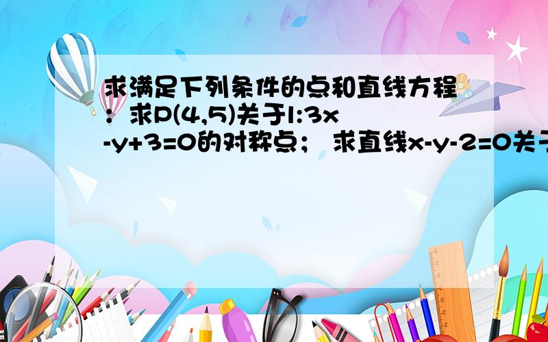 求满足下列条件的点和直线方程：求P(4,5)关于l:3x-y+3=0的对称点； 求直线x-y-2=0关于M(2,3)的对称直线；点P(3,2)到直线x-3y+5=0的距离是？