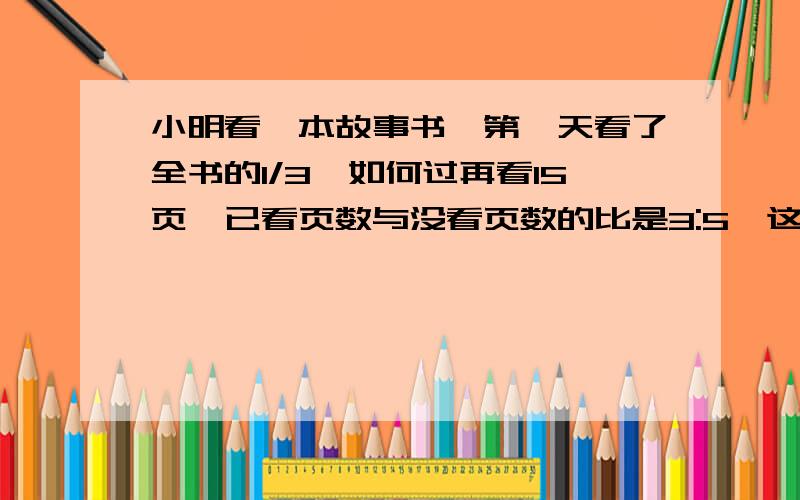 小明看一本故事书,第一天看了全书的1/3,如何过再看15页,已看页数与没看页数的比是3:5,这本故事书共有几页