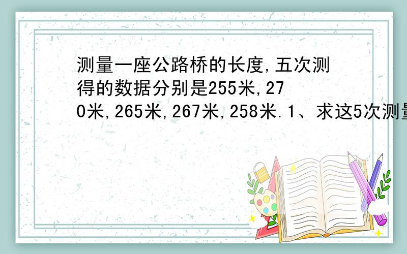 测量一座公路桥的长度,五次测得的数据分别是255米,270米,265米,267米,258米.1、求这5次测量的平均值2、如以求出的平均值为基准数,用正、负数表示出各次测量的数值与平均值的差