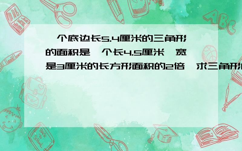 一个底边长5.4厘米的三角形的面积是一个长4.5厘米,宽是3厘米的长方形面积的2倍,求三角形的高