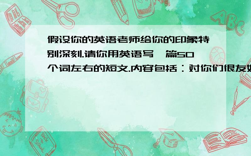 假设你的英语老师给你的印象特别深刻.请你用英语写一篇50个词左右的短文.内容包括：对你们很友好,脸上总是带着微笑.她的课非常有趣,大家都非常喜欢.你梦想着将来也做一名老师.