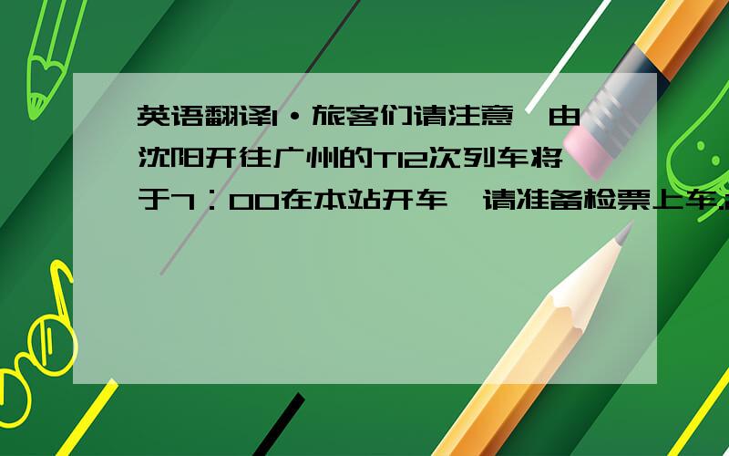 英语翻译1·旅客们请注意,由沈阳开往广州的T12次列车将于7：00在本站开车,请准备检票上车.2·各位旅客,本次列车是由通辽开往呼和浩特方向去的1458次列车,请不要上错车,当车开动时,请不要