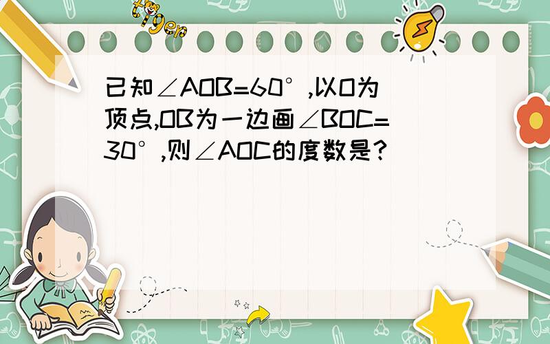 已知∠AOB=60°,以O为顶点,OB为一边画∠BOC=30°,则∠AOC的度数是?