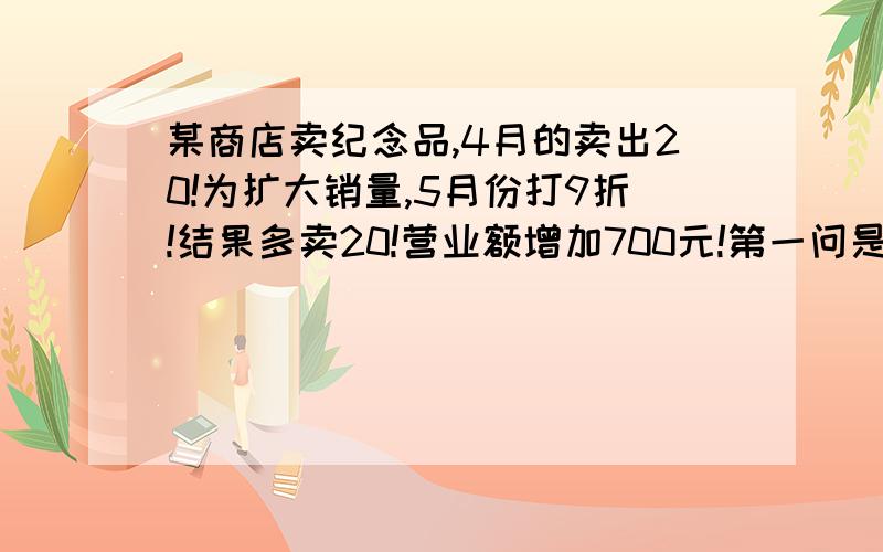 某商店卖纪念品,4月的卖出20!为扩大销量,5月份打9折!结果多卖20!营业额增加700元!第一问是4月份卖多少?第2是4月份销售获利800元5月份获利多少?