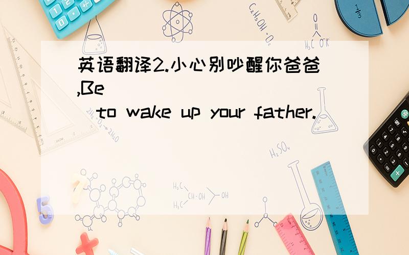 英语翻译2.小心别吵醒你爸爸,Be _____ _____to wake up your father.