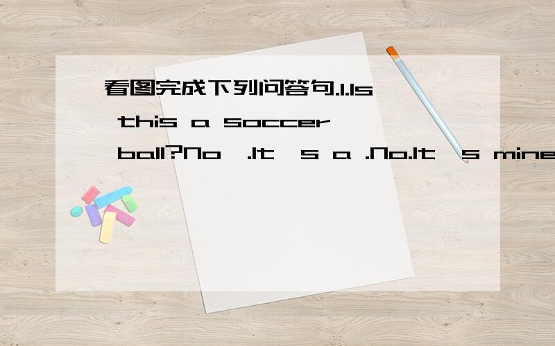 看图完成下列问答句.1.ls this a soccer ball?No,.lt's a .No.lt's mine.Do you one?Yes,l lt's at home.2.Do you have a .,l do.Let's play .No,l dou't .then?Yes,l do.Let's play .That interesting.完成对话Nice to meet you,Bill!Me,tooOh,it's a bas