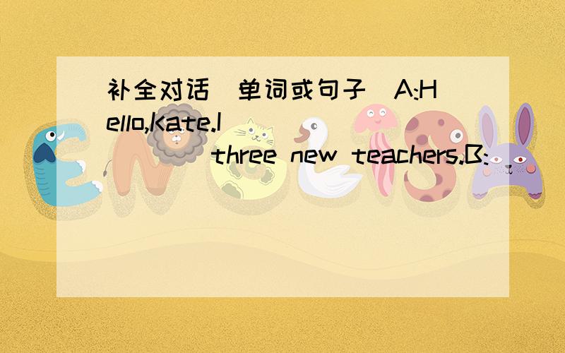 补全对话(单词或句子）A:Hello,Kate.I_______three new teachers.B:______________?A:A math teacher,an art teacher and an English teacher.B:______________you math teacher?A:Mrs Carter.B:______________?A:She is young and tall.B:Is she____________