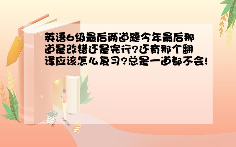 英语6级最后两道题今年最后那道是改错还是完行?还有那个翻译应该怎么复习?总是一道都不会!