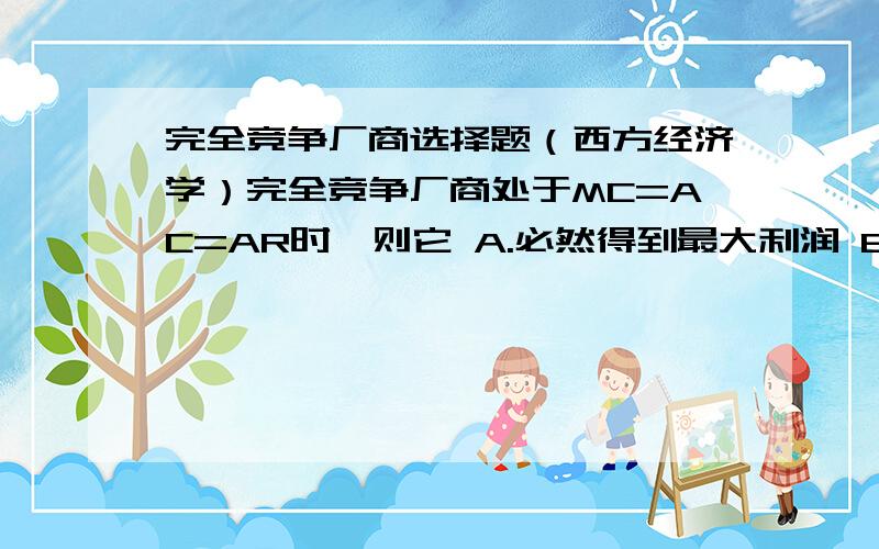 完全竞争厂商选择题（西方经济学）完全竞争厂商处于MC=AC=AR时,则它 A.必然得到最大利润 B.是否得到最大利润尚不能确定C.只能得到正常利润D.肯定得到最小利润