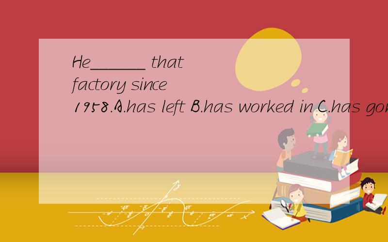 He______ that factory since 1958.A.has left B.has worked in C.has gone from D.has come to这个怎么选,为什么