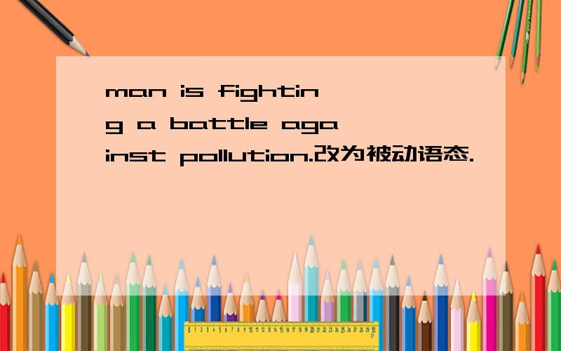man is fighting a battle against pollution.改为被动语态.