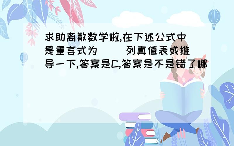 求助离散数学啦,在下述公式中是重言式为（ ）列真值表或推导一下,答案是C,答案是不是错了哪