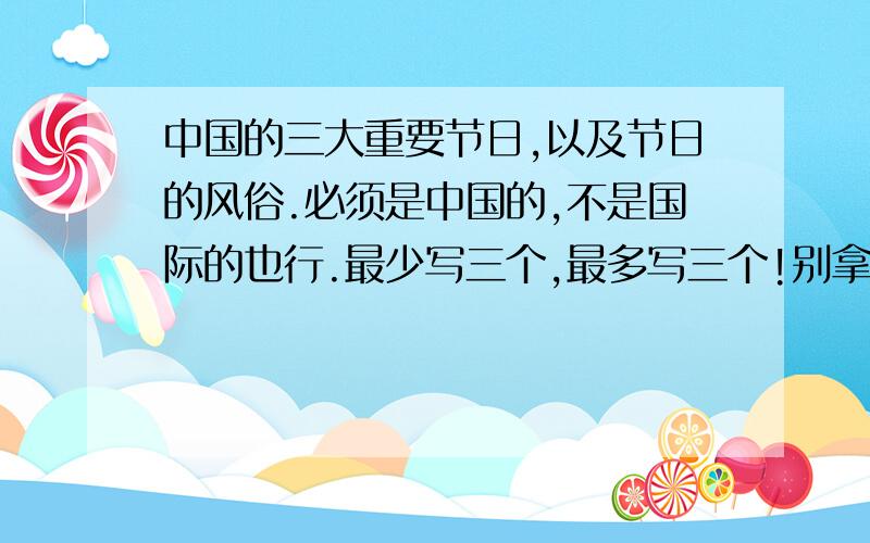 中国的三大重要节日,以及节日的风俗.必须是中国的,不是国际的也行.最少写三个,最多写三个!别拿那些什么圣诞节、愚人节、运动纪念日、青年节……这类的不要!注意——只准写三个,必须