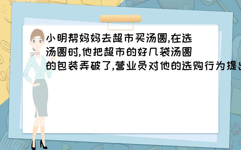 小明帮妈妈去超市买汤圆,在选汤圆时,他把超市的好几袋汤圆的包装弄破了,营业员对他的选购行为提出批评,小