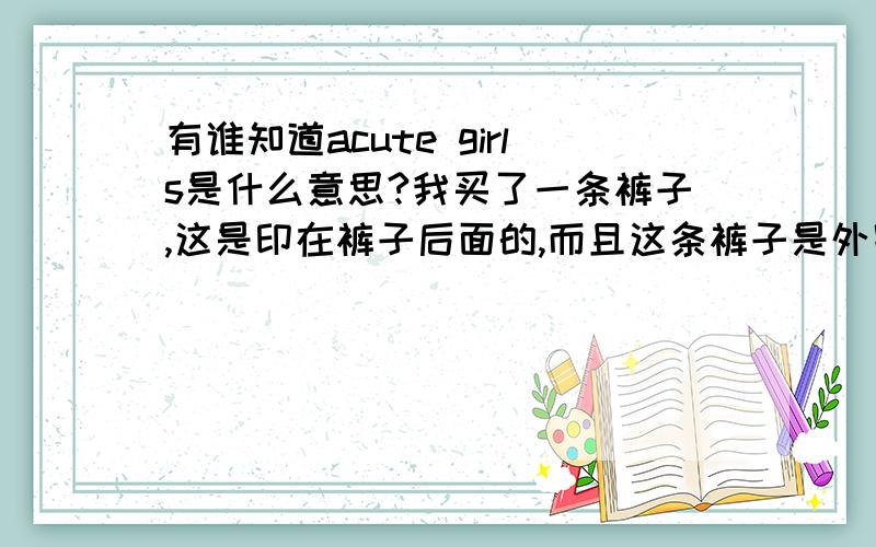 有谁知道acute girls是什么意思?我买了一条裤子,这是印在裤子后面的,而且这条裤子是外贸的.