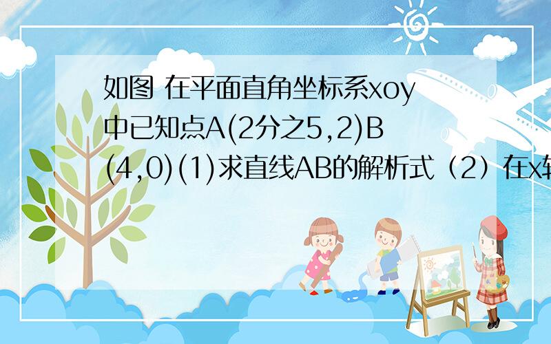 如图 在平面直角坐标系xoy中已知点A(2分之5,2)B(4,0)(1)求直线AB的解析式（2）在x轴上找出所有的点C,使△ABC是以线段AB为腰的等腰三角形（3）是否存在点P、Q,满足点P在x轴上,点Q在y轴上,且以A、B