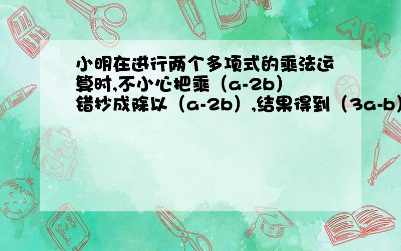 小明在进行两个多项式的乘法运算时,不小心把乘（a-2b）错抄成除以（a-2b）,结果得到（3a-b）,则第一个多项式是多少?