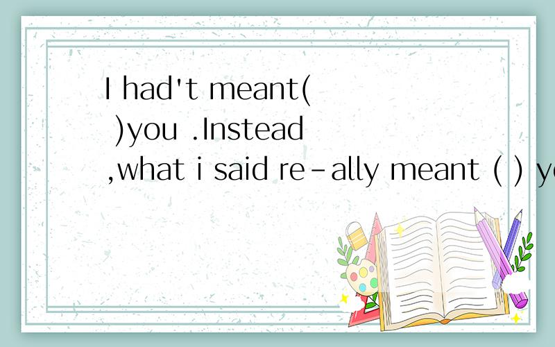 I had't meant( )you .Instead,what i said re-ally meant ( ) you to be good .A hurting ;to advice B hurting;advising Cto hurt;to advise D to hurt ;advising分析下 意思也说下