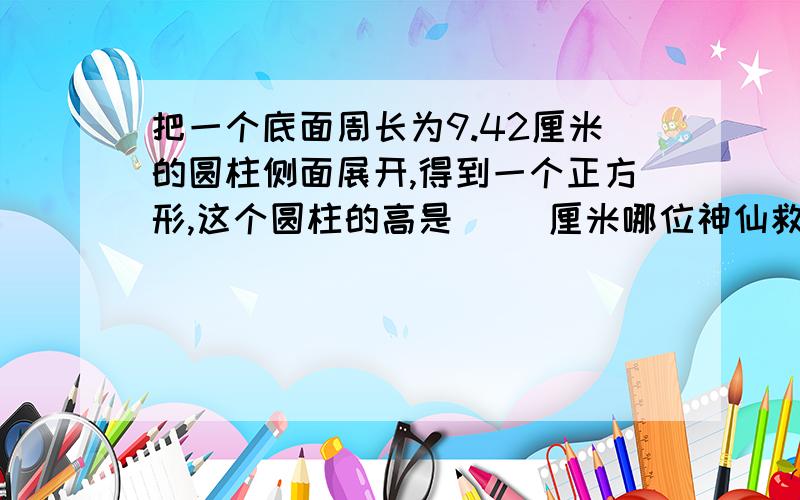 把一个底面周长为9.42厘米的圆柱侧面展开,得到一个正方形,这个圆柱的高是( )厘米哪位神仙救救我