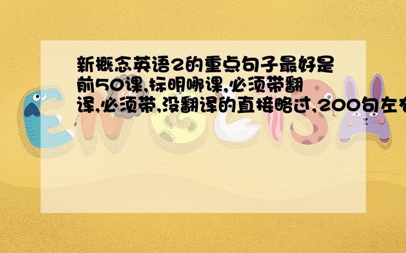 新概念英语2的重点句子最好是前50课,标明哪课,必须带翻译,必须带,没翻译的直接略过,200句左右,20 30句的就别发了,（记住是重点句子!）