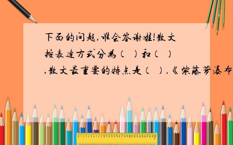 下面的问题,谁会答谢啦!散文按表达方式分为（ ）和（ ）,散文最重要的特点是（ ）.《紫藤萝瀑布》是一篇托物言志的（ ）散文,作者是（ ）时代女作家宗璞