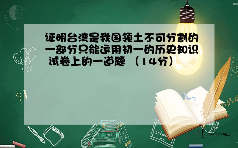 证明台湾是我国领土不可分割的一部分只能运用初一的历史知识 试卷上的一道题 （14分）