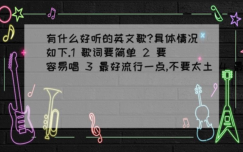 有什么好听的英文歌?具体情况如下.1 歌词要简单 2 要容易唱 3 最好流行一点,不要太土 4 最好附上歌词 一经采用,+分翻倍 我说到做到