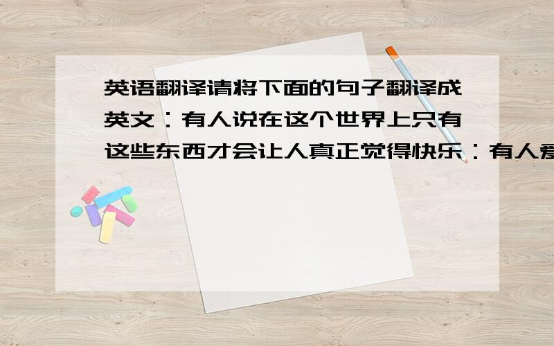 英语翻译请将下面的句子翻译成英文：有人说在这个世界上只有这些东西才会让人真正觉得快乐：有人爱,有事做,有希望.