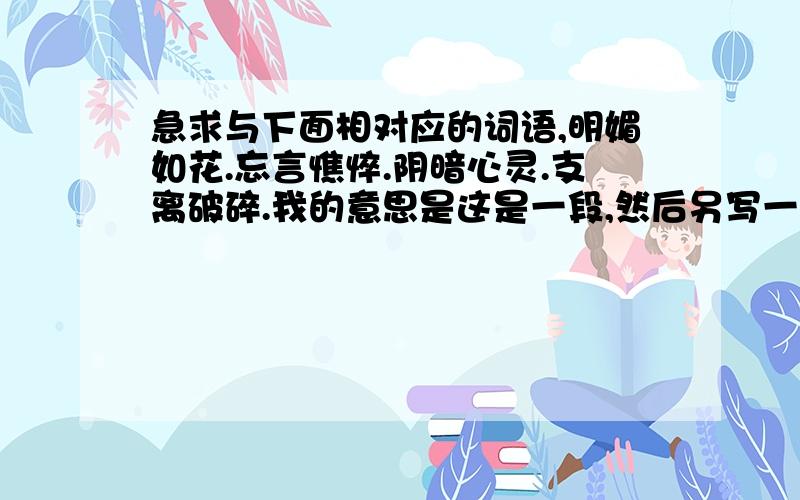 急求与下面相对应的词语,明媚如花.忘言憔悴.阴暗心灵.支离破碎.我的意思是这是一段,然后另写一段跟这个内容差不多的,但是跟这个押一样的韵,