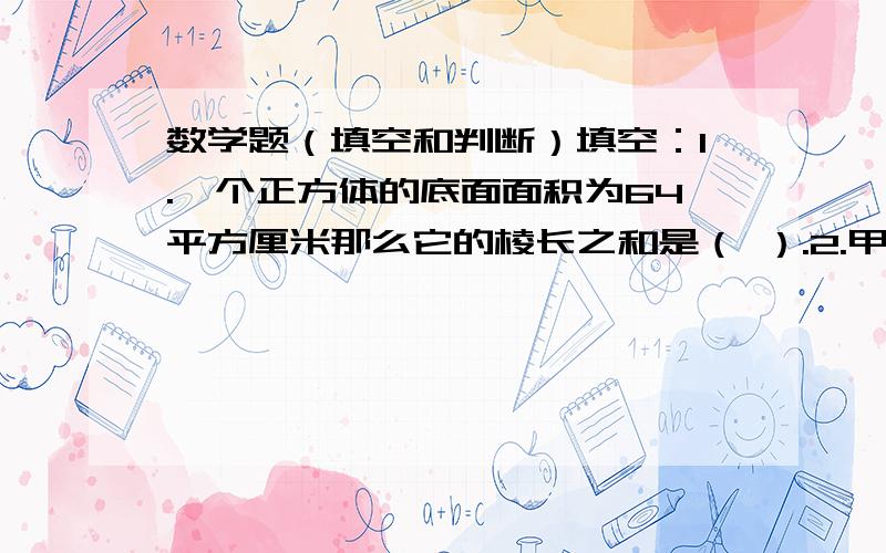 数学题（填空和判断）填空：1.一个正方体的底面面积为64平方厘米那么它的棱长之和是（ ）.2.甲数比乙数多4,乙数缩小到它的十分之一后是0.6,甲数缩小到它的十分之一后是( )3.某正方体棱长