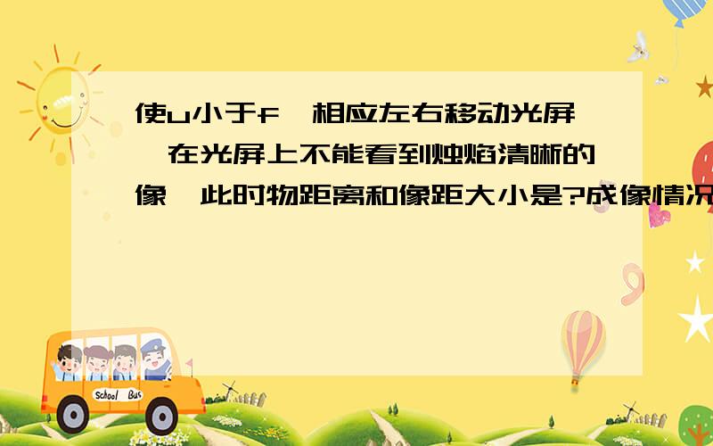 使u小于f,相应左右移动光屏,在光屏上不能看到烛焰清晰的像,此时物距离和像距大小是?成像情况是?