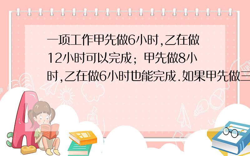 一项工作甲先做6小时,乙在做12小时可以完成；甲先做8小时,乙在做6小时也能完成.如果甲先做三小时,那么乙在做多长时间能完成?