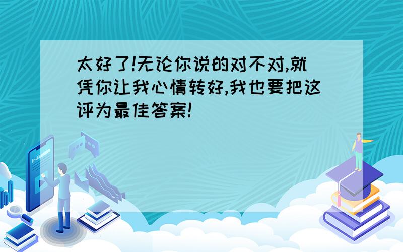 太好了!无论你说的对不对,就凭你让我心情转好,我也要把这评为最佳答案!