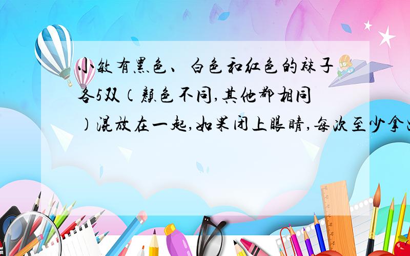 小敏有黑色、白色和红色的袜子各5双（颜色不同,其他都相同）混放在一起,如果闭上眼睛,每次至少拿出几双才能保证穿上同色的一双袜子?