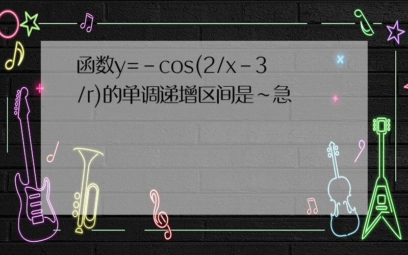 函数y=-cos(2/x-3/r)的单调递增区间是~急