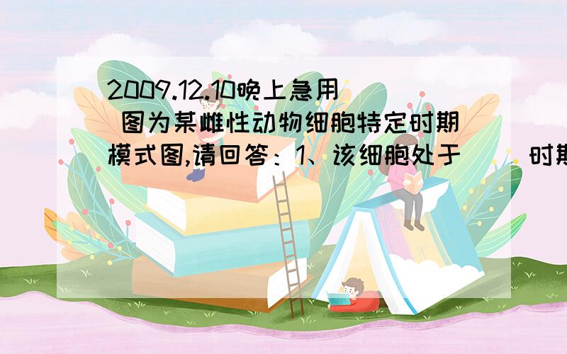 2009.12.10晚上急用 图为某雌性动物细胞特定时期模式图,请回答：1、该细胞处于（ ）时期,是（ ）卵母细胞.2、该细胞有（ ）条染色体,含（ ）对同源染色体.3、该细胞表现出来的行为是（ ）