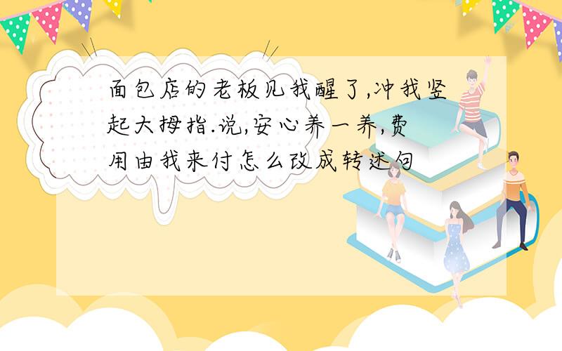 面包店的老板见我醒了,冲我竖起大拇指.说,安心养一养,费用由我来付怎么改成转述句