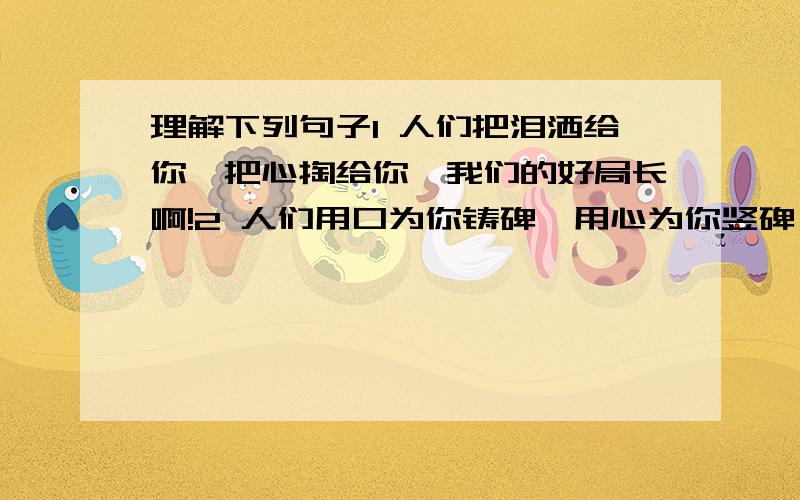 理解下列句子1 人们把泪洒给你,把心掏给你,我们的好局长啊!2 人们用口为你铸碑,用心为你竖碑,百姓的好女儿啊!3 你没有离去,你在我们心中永生,人民的好公仆啊!