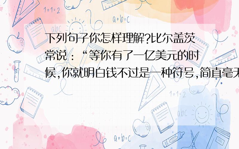 下列句子你怎样理解?比尔盖茨常说：“等你有了一亿美元的时候,你就明白钱不过是一种符号,简直毫无意义.”