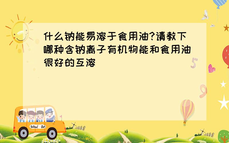 什么钠能易溶于食用油?请教下哪种含钠离子有机物能和食用油很好的互溶