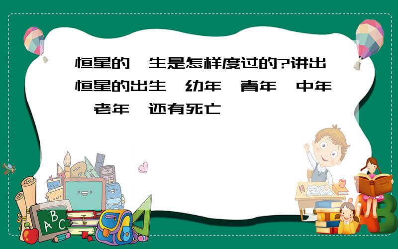 恒星的一生是怎样度过的?讲出恒星的出生,幼年,青年,中年,老年,还有死亡