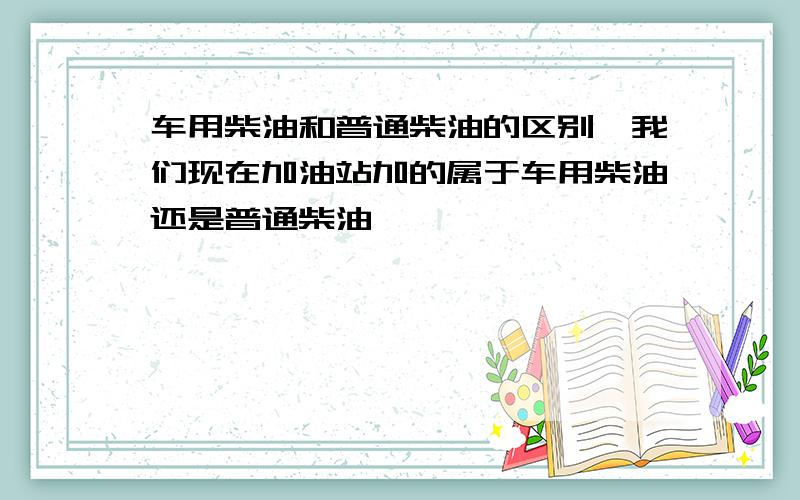 车用柴油和普通柴油的区别,我们现在加油站加的属于车用柴油还是普通柴油,