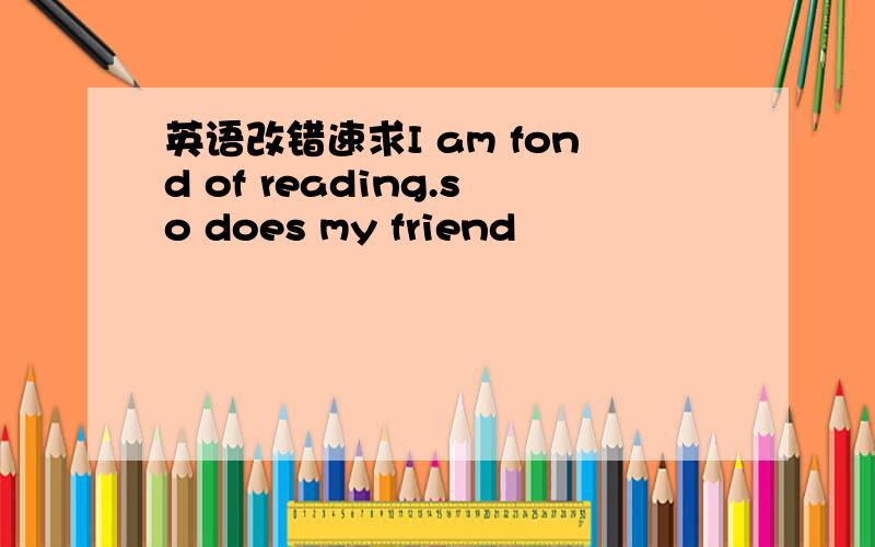 英语改错速求I am fond of reading.so does my friend