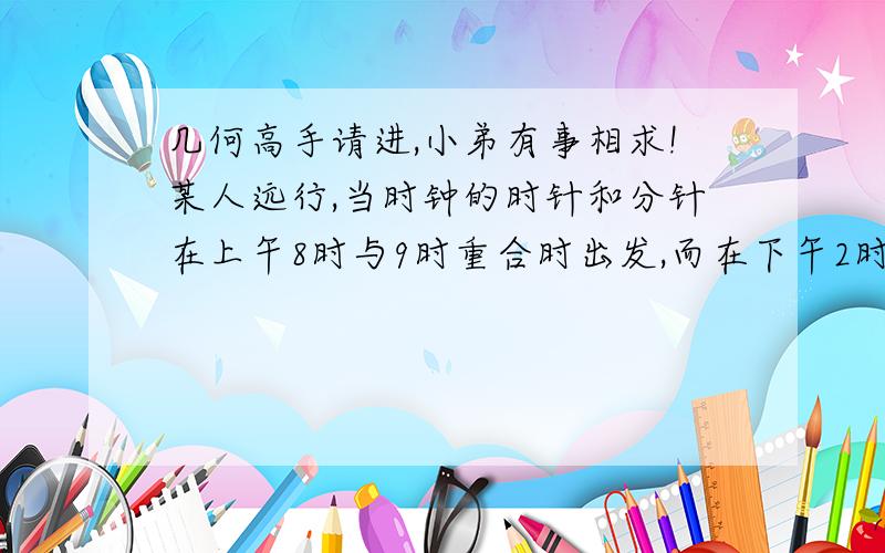 几何高手请进,小弟有事相求!某人远行,当时钟的时针和分针在上午8时与9时重合时出发,而在下午2时与3时之间分针时针恰成180°时到达,此人远行共用多长时间?必须带讲解回答说明越详细.分…