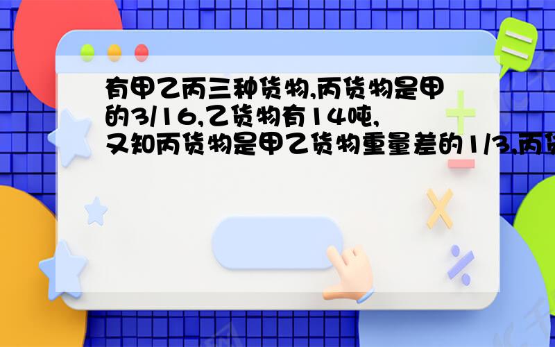 有甲乙丙三种货物,丙货物是甲的3/16,乙货物有14吨,又知丙货物是甲乙货物重量差的1/3,丙货物有多少吨?本人于愚笨大家教下哈!