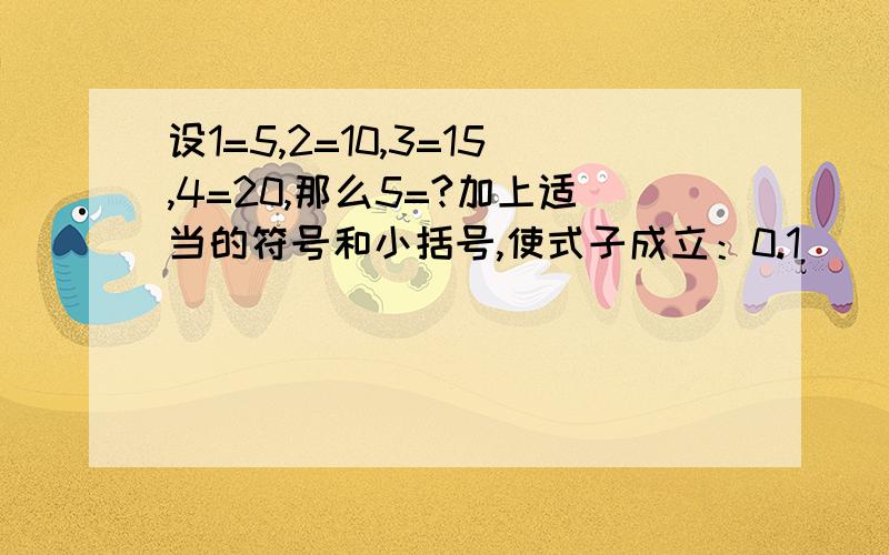 设1=5,2=10,3=15,4=20,那么5=?加上适当的符号和小括号,使式子成立：0.1（ ）0.2（　）0.3（　）0.4（　）0.5＝11（　）2（　）3（　）4（　）5＝10,20其实答案我几年前就知道了，只是看看你们智商